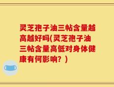 灵芝孢子油三帖含量越高越好吗(灵芝孢子油三帖含量高低对身体健康有何影响？)