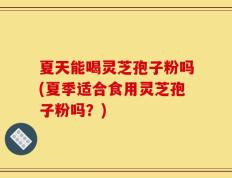 夏天能喝灵芝孢子粉吗(夏季适合食用灵芝孢子粉吗？)