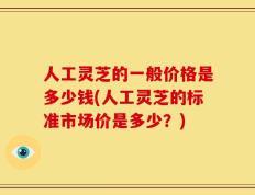 人工灵芝的一般价格是多少钱(人工灵芝的标准市场价是多少？)