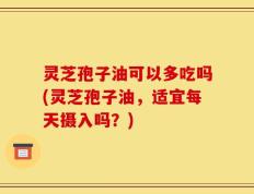 灵芝孢子油可以多吃吗(灵芝孢子油，适宜每天摄入吗？)