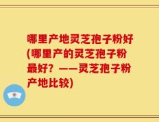 哪里产地灵芝孢子粉好(哪里产的灵芝孢子粉最好？——灵芝孢子粉产地比较)