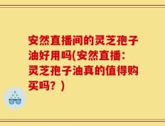 安然直播间的灵芝孢子油好用吗(安然直播：灵芝孢子油真的值得购买吗？)