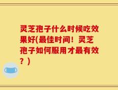 灵芝孢子什么时候吃效果好(最佳时间！灵芝孢子如何服用才最有效？)