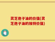灵芝孢子油的价值(灵芝孢子油的独特价值)