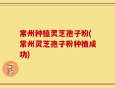 常州种植灵芝孢子粉(常州灵芝孢子粉种植成功)