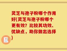灵芝与孢子粉哪个作用好(灵芝与孢子粉哪个更有效？比较其功效、优缺点，助你做出选择)