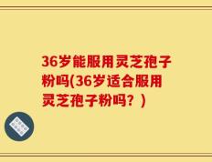 36岁能服用灵芝孢子粉吗(36岁适合服用灵芝孢子粉吗？)