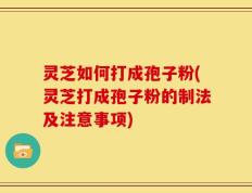灵芝如何打成孢子粉(灵芝打成孢子粉的制法及注意事项)