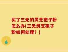 买了三无的灵芝孢子粉怎么办(三无灵芝孢子粉如何处理？)