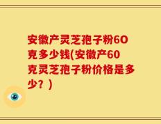 安徽产灵芝孢子粉6O克多少钱(安徽产60克灵芝孢子粉价格是多少？)