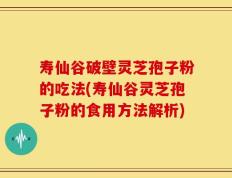 寿仙谷破壁灵芝孢子粉的吃法(寿仙谷灵芝孢子粉的食用方法解析)