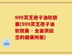 999灵芝孢子油软胶囊(999灵芝孢子油软胶囊 - 全面供应您的健康所需)