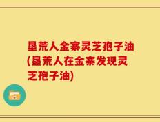 垦荒人金寨灵芝孢子油(垦荒人在金寨发现灵芝孢子油)