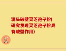 源头破壁灵芝孢子粉(研究发现灵芝孢子粉具有破壁作用)