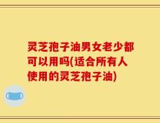 灵芝孢子油男女老少都可以用吗(适合所有人使用的灵芝孢子油)