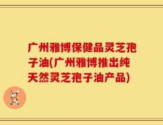 广州雅博保健品灵芝孢子油(广州雅博推出纯天然灵芝孢子油产品)