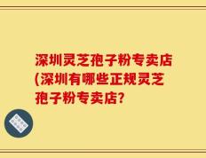 深圳灵芝孢子粉专卖店(深圳有哪些正规灵芝孢子粉专卖店？