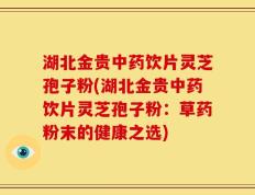 湖北金贵中药饮片灵芝孢子粉(湖北金贵中药饮片灵芝孢子粉：草药粉末的健康之选)