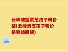 云峰破壁灵芝孢子粉价格(云峰灵芝孢子粉价格突破瓶颈)