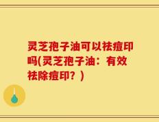 灵芝孢子油可以祛痘印吗(灵芝孢子油：有效祛除痘印？)