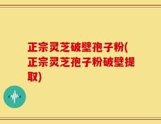正宗灵芝破壁孢子粉(正宗灵芝孢子粉破壁提取)