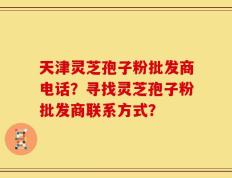 天津灵芝孢子粉批发商电话？寻找灵芝孢子粉批发商联系方式？