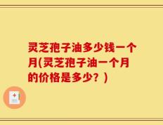 灵芝孢子油多少钱一个月(灵芝孢子油一个月的价格是多少？)
