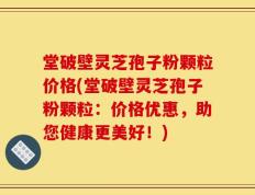 堂破壁灵芝孢子粉颗粒价格(堂破壁灵芝孢子粉颗粒：价格优惠，助您健康更美好！)