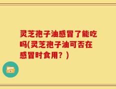 灵芝孢子油感冒了能吃吗(灵芝孢子油可否在感冒时食用？)