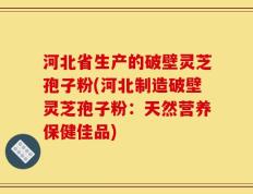 河北省生产的破壁灵芝孢子粉(河北制造破壁灵芝孢子粉：天然营养保健佳品)