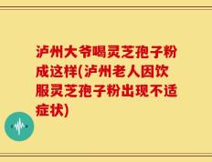 泸州大爷喝灵芝孢子粉成这样(泸州老人因饮服灵芝孢子粉出现不适症状)