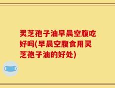灵芝孢子油早晨空腹吃好吗(早晨空腹食用灵芝孢子油的好处)