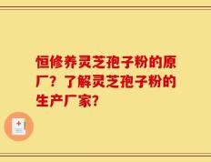 恒修养灵芝孢子粉的原厂？了解灵芝孢子粉的生产厂家？