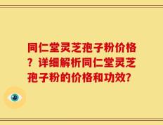 同仁堂灵芝孢子粉价格？详细解析同仁堂灵芝孢子粉的价格和功效？
