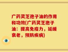 广药灵芝孢子油的作用和功效(广药灵芝孢子油：提高免疫力，延缓衰老，预防疾病)