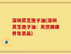 深圳灵芝孢子油(深圳灵芝孢子油：天然健康养生圣品)