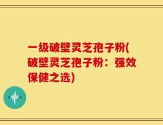 一级破壁灵芝孢子粉(破壁灵芝孢子粉：强效保健之选)