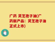广药 灵芝孢子油(广药新产品：灵芝孢子油正式上市)