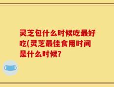 灵芝包什么时候吃最好吃(灵芝最佳食用时间是什么时候？