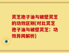 灵芝孢子油与破壁灵芝的功效区别(对比灵芝孢子油与破壁灵芝：功效异同解析)