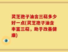 灵芝孢子油含三萜多少好一点(灵芝孢子油含丰富三萜，助于改善健康)
