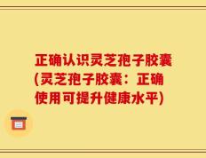 正确认识灵芝孢子胶囊(灵芝孢子胶囊：正确使用可提升健康水平)