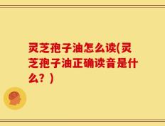 灵芝孢子油怎么读(灵芝孢子油正确读音是什么？)