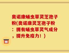 奥诺康蛹虫草灵芝孢子粉(奥诺康灵芝孢子粉：拥有蛹虫草灵气成分，提升免疫力！)