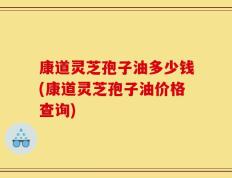 康道灵芝孢子油多少钱(康道灵芝孢子油价格查询)