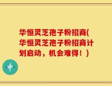 华恒灵芝孢子粉招商(华恒灵芝孢子粉招商计划启动，机会难得！)