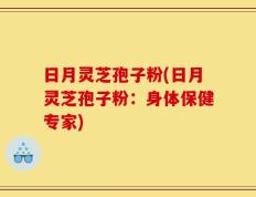 日月灵芝孢子粉(日月灵芝孢子粉：身体保健专家)