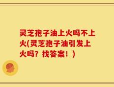 灵芝孢子油上火吗不上火(灵芝孢子油引发上火吗？找答案！)