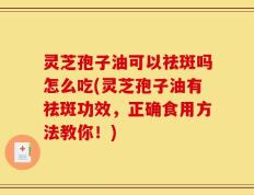 灵芝孢子油可以祛斑吗怎么吃(灵芝孢子油有祛斑功效，正确食用方法教你！)