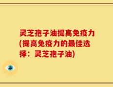 灵芝孢子油提高免疫力(提高免疫力的最佳选择：灵芝孢子油)